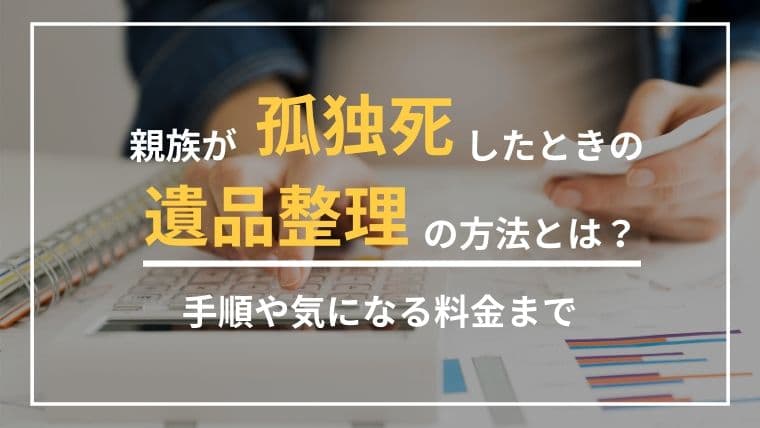 親族が孤独死したときの遺品整理の方法とは?特殊清掃の手順や費用・事例を紹介