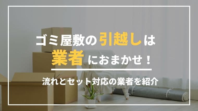 ゴミ屋敷の引越しは業者におまかせ!引越しまでの流れとセット対応の業者を紹介