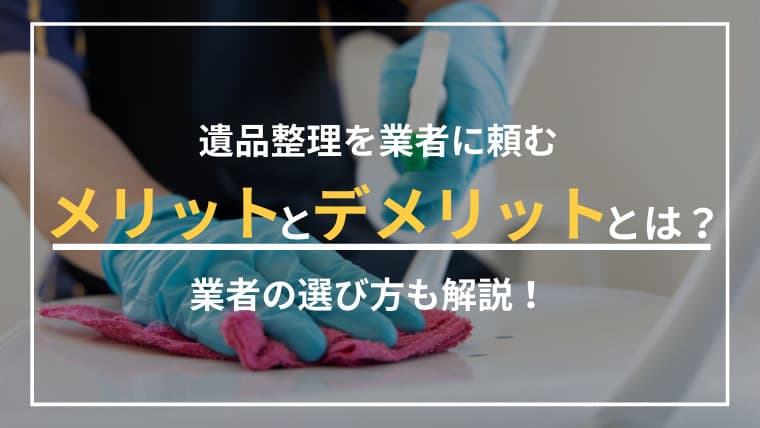 遺品整理を業者に頼むとどうなる?後悔しないためのメリット・デメリットと選び方の極意