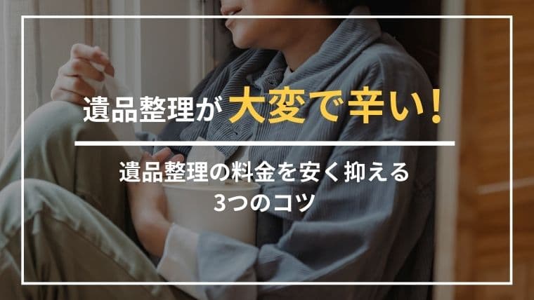 遺品整理が大変で辛いときは、無理せず信頼できる業者に頼ってください。費用を安く抑えるコツを解説!