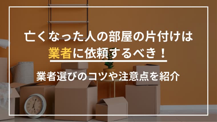 亡くなった人の部屋の片付けは業者に依頼するべき!業者選びのコツや注意点を紹介