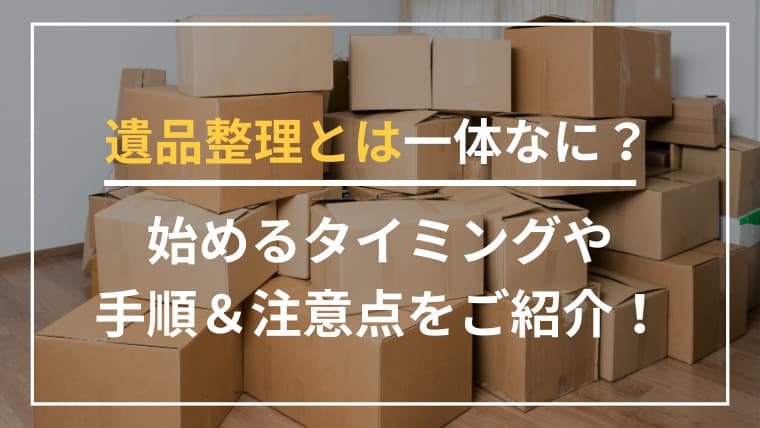 遺品整理とは一体なに?始めるタイミングや手順&注意点をご紹介!