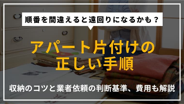 アパートを片付ける手順|収納のコツや業者に依頼する方法、費用も解説