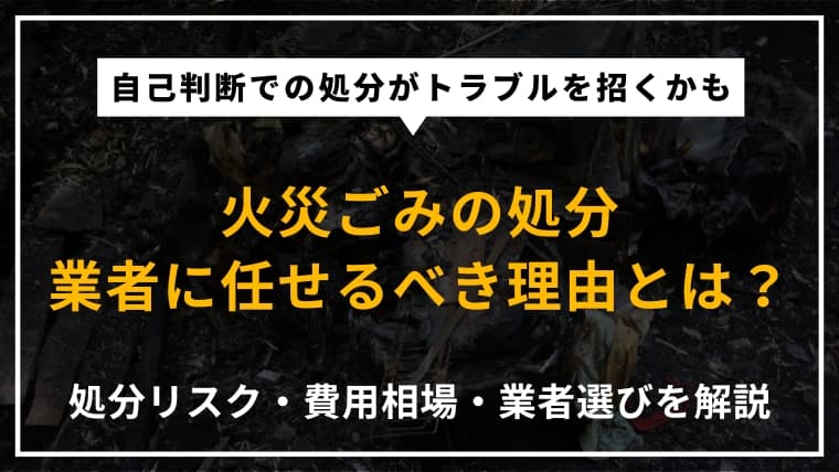 火災ごみの処分は自力NG?業者に任せるべき理由と費用の相場