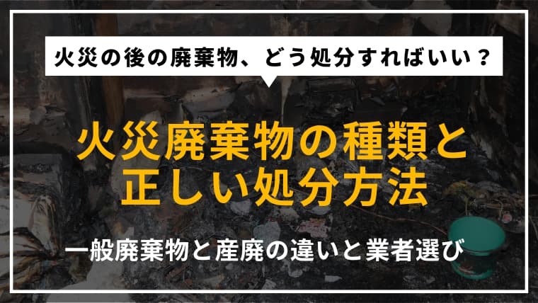 火災廃棄物の種類と処分方法|一般廃棄物と産業廃棄物の違いや業者選びのポイントを解説