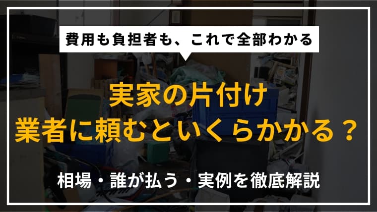 実家の片付けを業者に依頼したら費用はいくら?相場や誰が払うのか、実際の事例を紹介